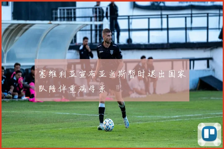 塞维利亚宣布亚当斯暂时退出国家队陪伴重病母亲