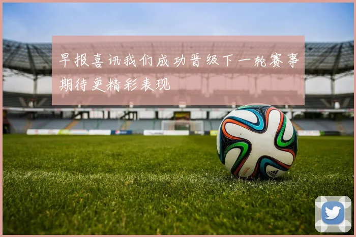 早报喜讯我们成功晋级下一轮赛事期待更精彩表现