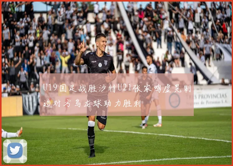U19国足战胜沙特U21张家鸣虚晃制造对方乌龙球助力胜利