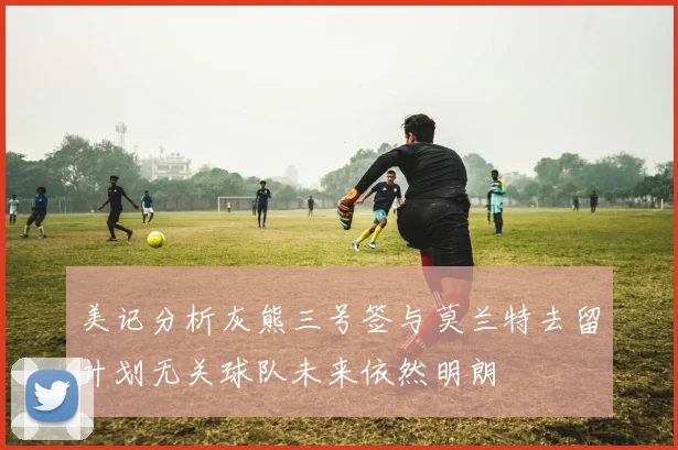 美记分析灰熊三号签与莫兰特去留计划无关球队未来依然明朗
