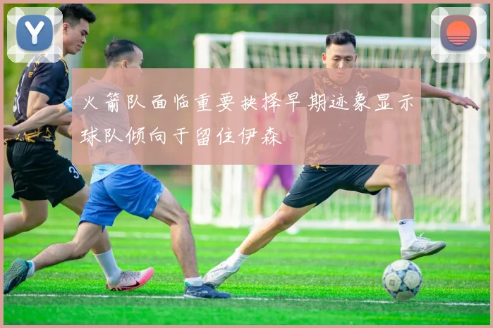 火箭队面临重要抉择早期迹象显示球队倾向于留住伊森
