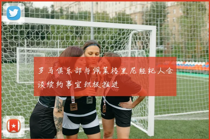罗马俱乐部与佩莱格里尼经纪人会谈续约事宜积极推进