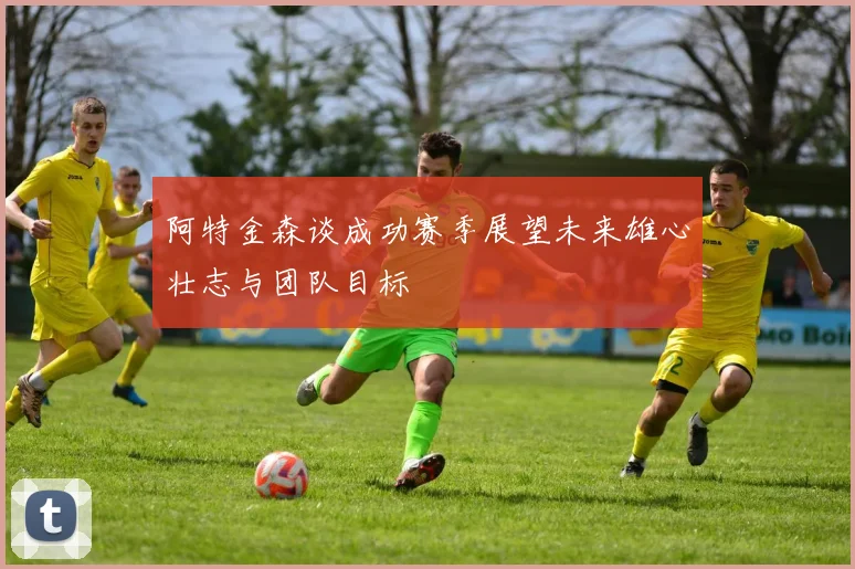 阿特金森谈成功赛季展望未来雄心壮志与团队目标