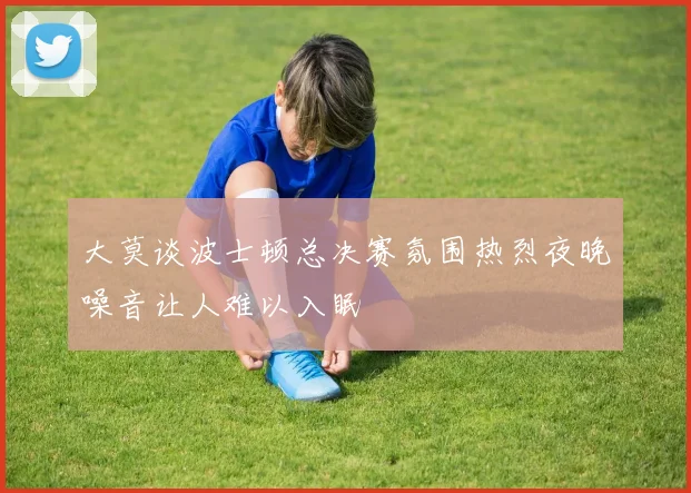 大莫谈波士顿总决赛氛围热烈夜晚噪音让人难以入眠