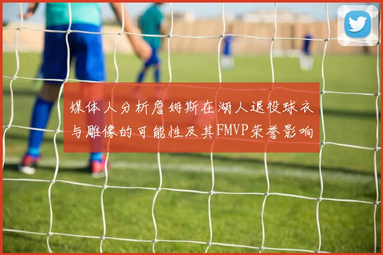 媒体人分析詹姆斯在湖人退役球衣与雕像的可能性及其FMVP荣誉影响