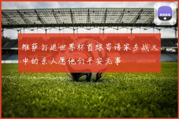 维萨打进世界杯首球寄语家乡战火中的亲人愿他们平安无事