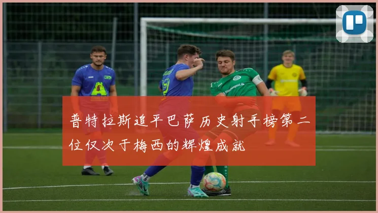 普特拉斯追平巴萨历史射手榜第二位仅次于梅西的辉煌成就