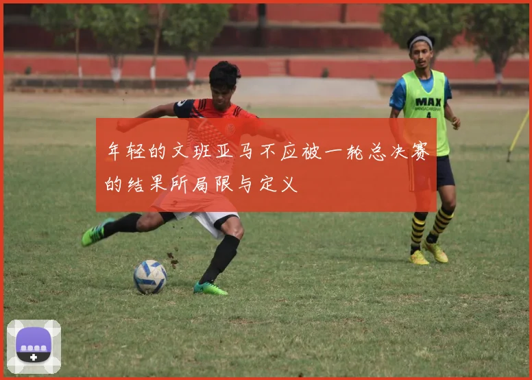 年轻的文班亚马不应被一轮总决赛的结果所局限与定义