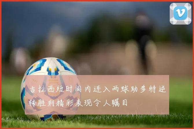 吉拉西短时间内连入两球助多特逆转胜利精彩表现令人瞩目
