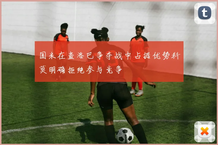 国米在查洛巴争夺战中占据优势科莫明确拒绝参与竞争
