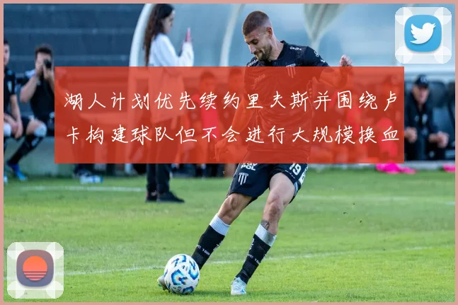 湖人计划优先续约里夫斯并围绕卢卡构建球队但不会进行大规模换血