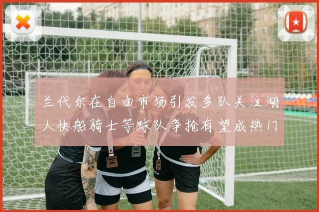 兰代尔在自由市场引发多队关注湖人快船骑士等球队争抢有望成热门球员