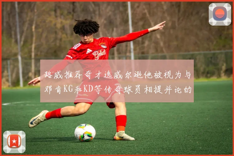 路威推荐奇才选威尔逊他被视为与邓肯KG和KD等传奇球员相提并论的未来之星
