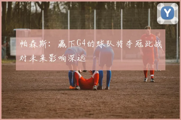 帕森斯：赢下G4的球队将夺冠此战对未来影响深远