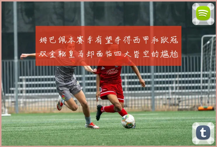 姆巴佩本赛季有望夺得西甲和欧冠双金靴皇马却面临四大皆空的尴尬局面