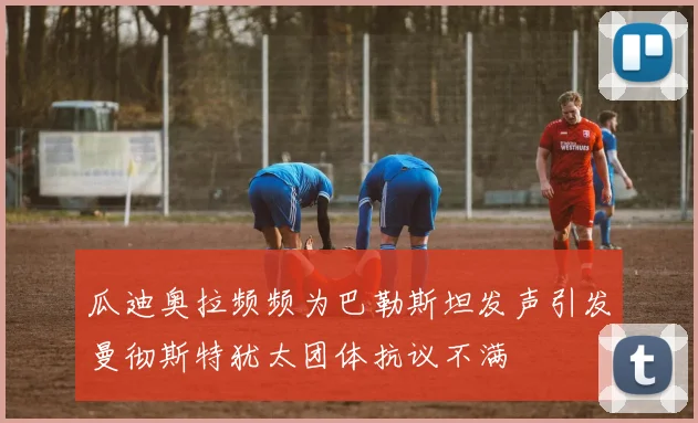 瓜迪奥拉频频为巴勒斯坦发声引发曼彻斯特犹太团体抗议不满