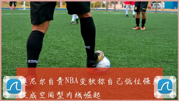 奥尼尔自责NBA变软称自己低位强大促成空间型内线崛起