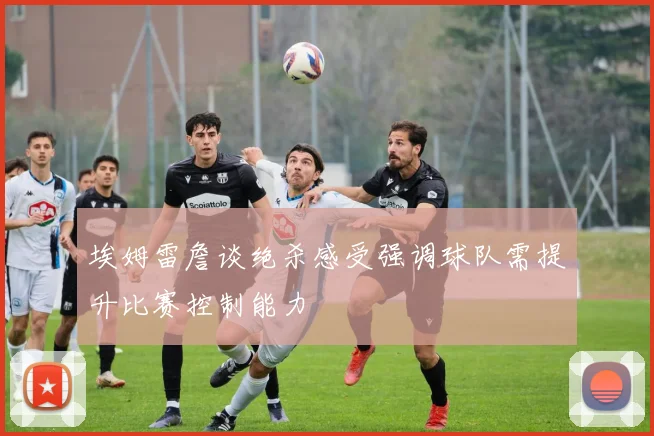埃姆雷詹谈绝杀感受强调球队需提升比赛控制能力