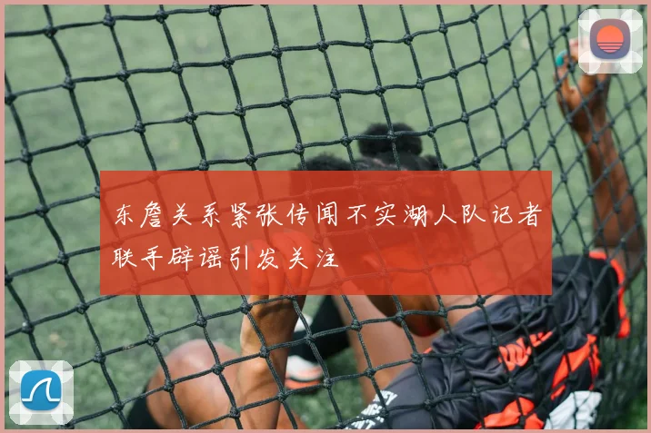 东詹关系紧张传闻不实湖人队记者联手辟谣引发关注