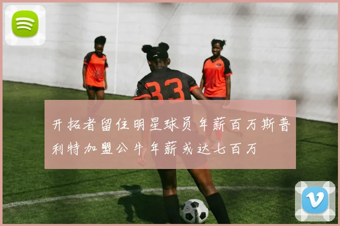 开拓者留住明星球员年薪百万斯普利特加盟公牛年薪或达七百万