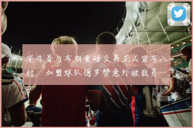 字母哥与布朗重磅交易正式宣布八村塁加盟球队德罗赞意外被裁员