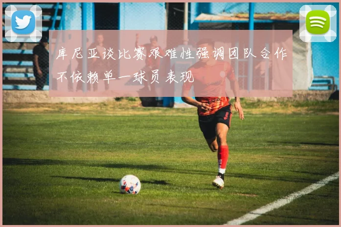库尼亚谈比赛艰难性强调团队合作不依赖单一球员表现