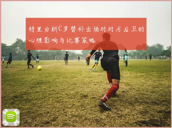 特里分析C罗替补出场对对方后卫的心理影响与比赛策略