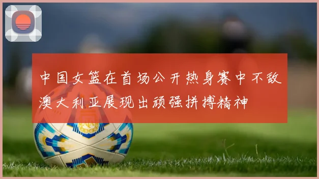 中国女篮在首场公开热身赛中不敌澳大利亚展现出顽强拼搏精神