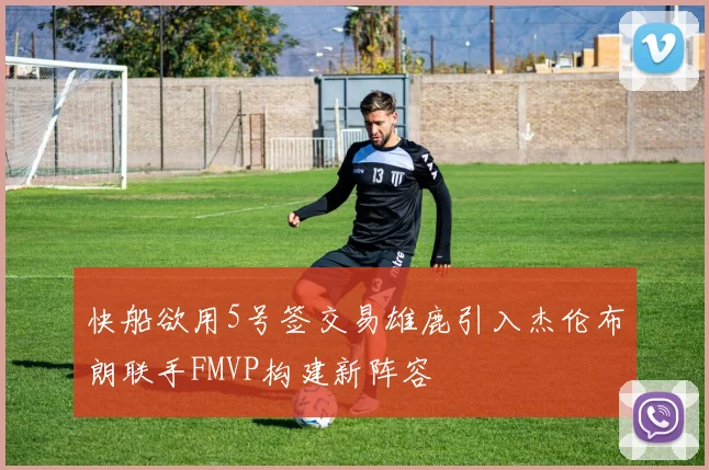 快船欲用5号签交易雄鹿引入杰伦布朗联手FMVP构建新阵容