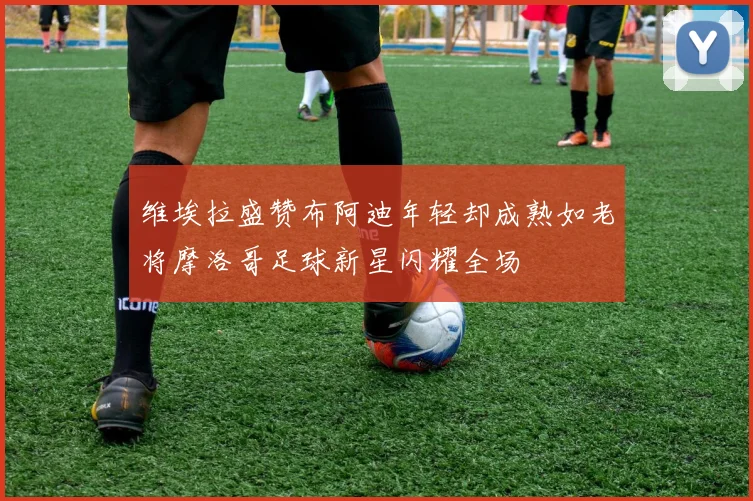 维埃拉盛赞布阿迪年轻却成熟如老将摩洛哥足球新星闪耀全场