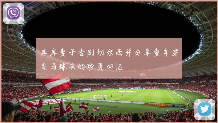 库库妻子告别切尔西并分享童年穿皇马球衣的珍贵回忆