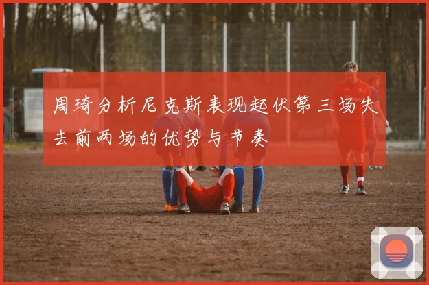 周琦分析尼克斯表现起伏第三场失去前两场的优势与节奏